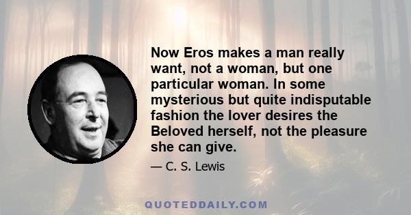 Now Eros makes a man really want, not a woman, but one particular woman. In some mysterious but quite indisputable fashion the lover desires the Beloved herself, not the pleasure she can give.