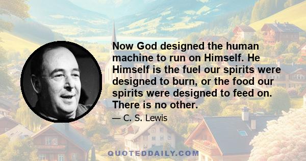 Now God designed the human machine to run on Himself. He Himself is the fuel our spirits were designed to burn, or the food our spirits were designed to feed on. There is no other.