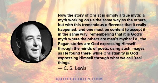 Now the story of Christ is simply a true myth: a myth working on us the same way as the others, but with this tremendous difference that it really happened: and one must be content to accept it in the same way,