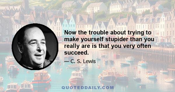 Now the trouble about trying to make yourself stupider than you really are is that you very often succeed.