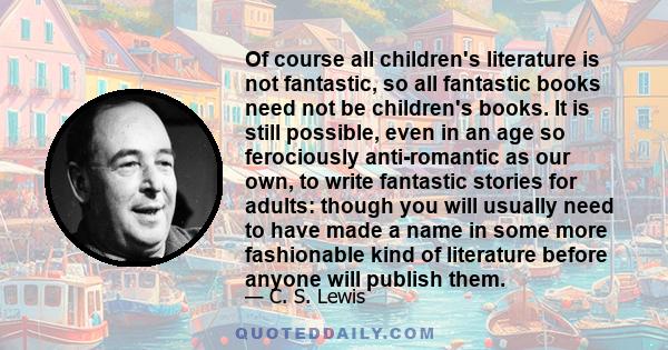 Of course all children's literature is not fantastic, so all fantastic books need not be children's books. It is still possible, even in an age so ferociously anti-romantic as our own, to write fantastic stories for