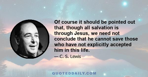 Of course it should be pointed out that, though all salvation is through Jesus, we need not conclude that he cannot save those who have not explicitly accepted him in this life.