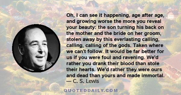 Oh, I can see it happening, age after age, and growing worse the more you reveal your beauty: the son turning his back on the mother and the bride on her groom, stolen away by this everlasting calling, calling, calling