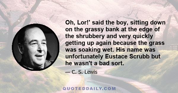 Oh, Lor!' said the boy, sitting down on the grassy bank at the edge of the shrubbery and very quickly getting up again because the grass was soaking wet. His name was unfortunately Eustace Scrubb but he wasn't a bad