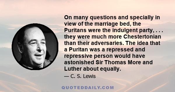 On many questions and specially in view of the marriage bed, the Puritans were the indulgent party, . . . they were much more Chestertonian than their adversaries. The idea that a Puritan was a repressed and repressive