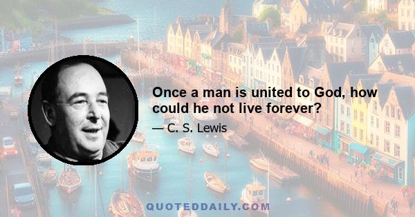 Once a man is united to God, how could he not live forever?