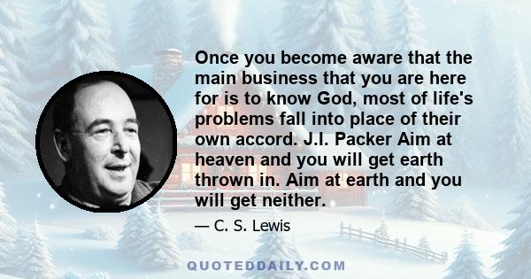 Once you become aware that the main business that you are here for is to know God, most of life's problems fall into place of their own accord. J.I. Packer Aim at heaven and you will get earth thrown in. Aim at earth