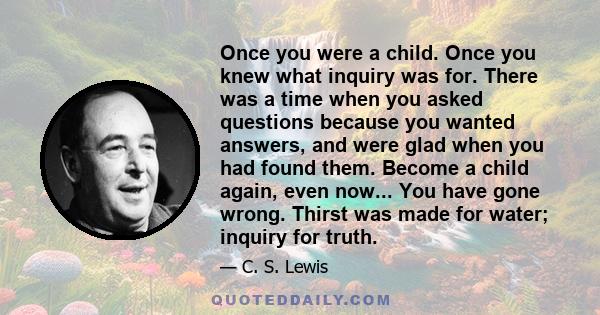 Once you were a child. Once you knew what inquiry was for. There was a time when you asked questions because you wanted answers, and were glad when you had found them. Become a child again, even now... You have gone