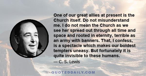 One of our great allies at present is the Church itself. Do not misunderstand me. I do not mean the Church as we see her spread out through all time and space and rooted in eternity, terrible as an army with banners.