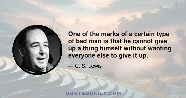 One of the marks of a certain type of bad man is that he cannot give up a thing himself without wanting everyone else to give it up.