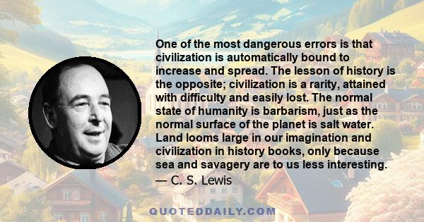 One of the most dangerous errors is that civilization is automatically bound to increase and spread. The lesson of history is the opposite; civilization is a rarity, attained with difficulty and easily lost. The normal