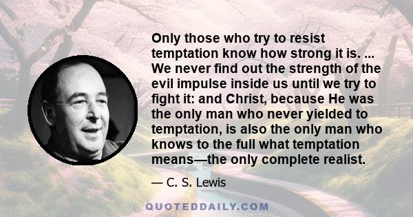 Only those who try to resist temptation know how strong it is. ... We never find out the strength of the evil impulse inside us until we try to fight it: and Christ, because He was the only man who never yielded to