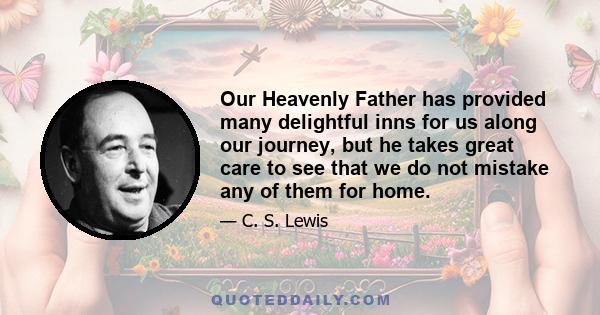 Our Heavenly Father has provided many delightful inns for us along our journey, but he takes great care to see that we do not mistake any of them for home.