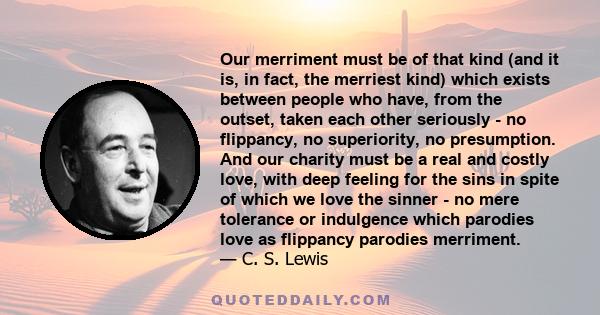 Our merriment must be of that kind (and it is, in fact, the merriest kind) which exists between people who have, from the outset, taken each other seriously - no flippancy, no superiority, no presumption. And our