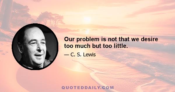 Our problem is not that we desire too much but too little.