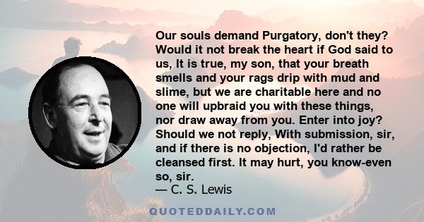 Our souls demand Purgatory, don't they? Would it not break the heart if God said to us, It is true, my son, that your breath smells and your rags drip with mud and slime, but we are charitable here and no one will