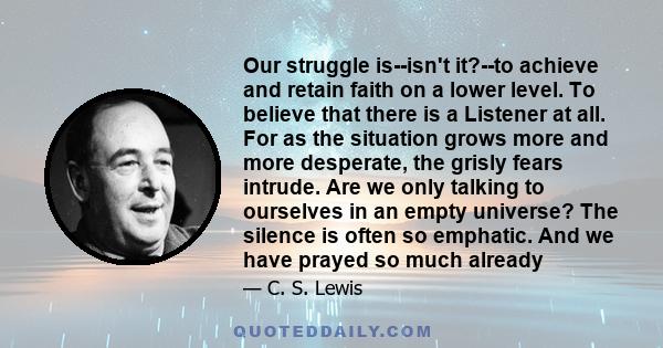 Our struggle is--isn't it?--to achieve and retain faith on a lower level. To believe that there is a Listener at all. For as the situation grows more and more desperate, the grisly fears intrude. Are we only talking to