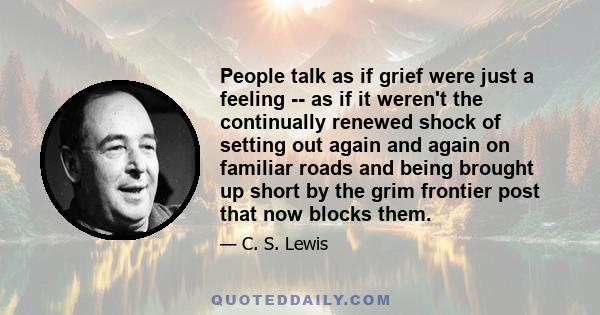 People talk as if grief were just a feeling -- as if it weren't the continually renewed shock of setting out again and again on familiar roads and being brought up short by the grim frontier post that now blocks them.