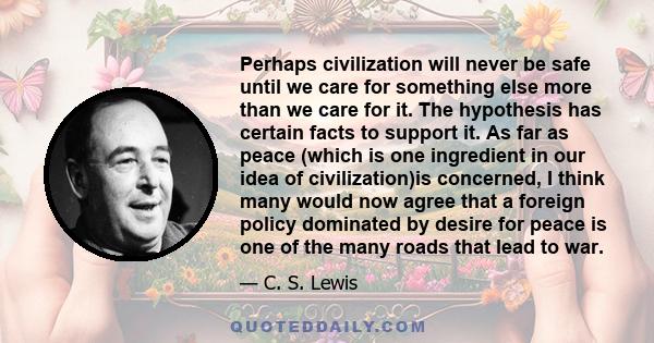 Perhaps civilization will never be safe until we care for something else more than we care for it. The hypothesis has certain facts to support it. As far as peace (which is one ingredient in our idea of civilization)is