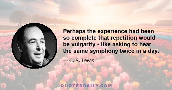 Perhaps the experience had been so complete that repetition would be vulgarity - like asking to hear the same symphony twice in a day.