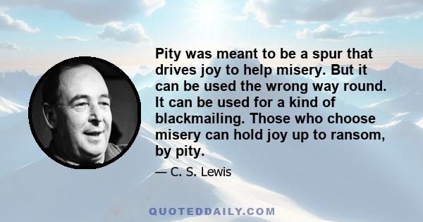 Pity was meant to be a spur that drives joy to help misery. But it can be used the wrong way round. It can be used for a kind of blackmailing. Those who choose misery can hold joy up to ransom, by pity.