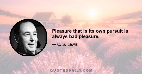 Pleasure that is its own pursuit is always bad pleasure.