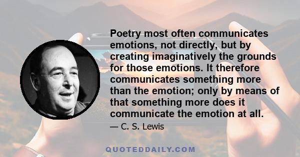 Poetry most often communicates emotions, not directly, but by creating imaginatively the grounds for those emotions. It therefore communicates something more than the emotion; only by means of that something more does