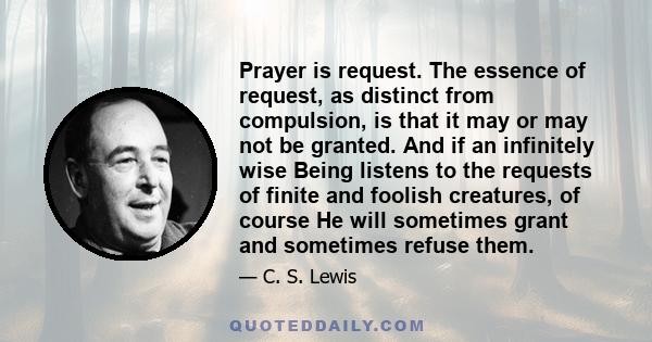 Prayer is request. The essence of request, as distinct from compulsion, is that it may or may not be granted. And if an infinitely wise Being listens to the requests of finite and foolish creatures, of course He will