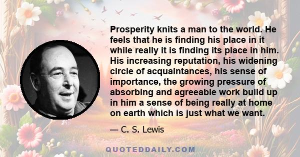 Prosperity knits a man to the world. He feels that he is finding his place in it while really it is finding its place in him. His increasing reputation, his widening circle of acquaintances, his sense of importance, the 