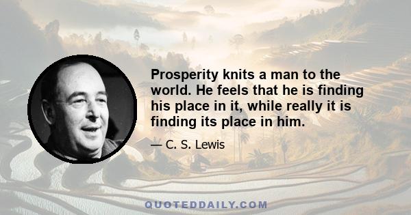 Prosperity knits a man to the world. He feels that he is finding his place in it, while really it is finding its place in him.