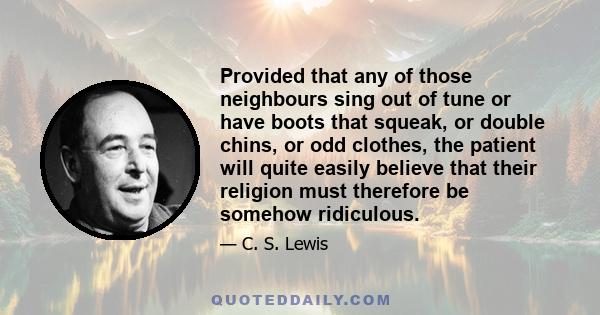 Provided that any of those neighbours sing out of tune or have boots that squeak, or double chins, or odd clothes, the patient will quite easily believe that their religion must therefore be somehow ridiculous.