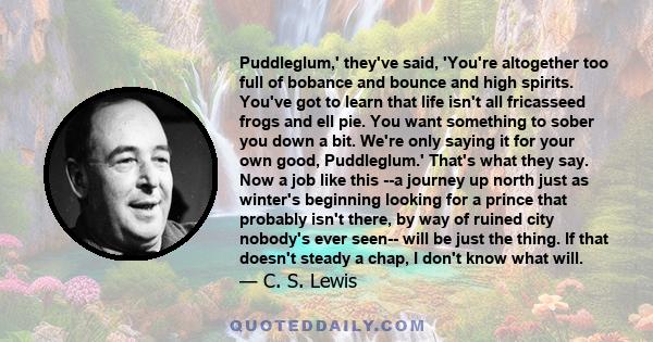 Puddleglum,' they've said, 'You're altogether too full of bobance and bounce and high spirits. You've got to learn that life isn't all fricasseed frogs and ell pie. You want something to sober you down a bit. We're only 