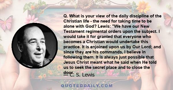 Q. What is your view of the daily discipline of the Christian life - the need for taking time to be alone with God? Lewis: We have our New Testament regimental orders upon the subject. I would take it for granted that