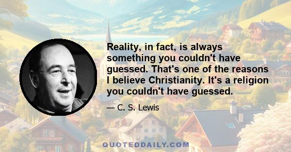 Reality, in fact, is always something you couldn't have guessed. That's one of the reasons I believe Christianity. It's a religion you couldn't have guessed.