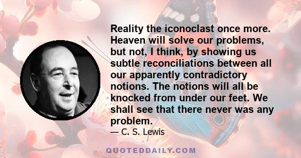 Reality the iconoclast once more. Heaven will solve our problems, but not, I think, by showing us subtle reconciliations between all our apparently contradictory notions. The notions will all be knocked from under our