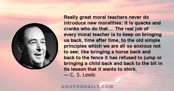 Really great moral teachers never do introduce new moralities: it is quacks and cranks who do that.... The real job of every moral teacher is to keep on bringing us back, time after time, to the old simple principles