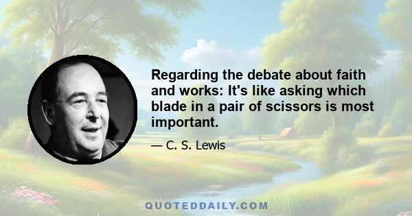 Regarding the debate about faith and works: It's like asking which blade in a pair of scissors is most important.