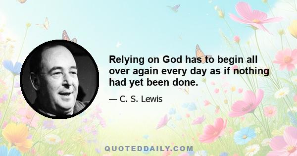 Relying on God has to begin all over again every day as if nothing had yet been done.