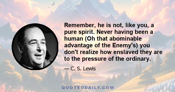 Remember, he is not, like you, a pure spirit. Never having been a human (Oh that abominable advantage of the Enemy's) you don't realize how enslaved they are to the pressure of the ordinary.