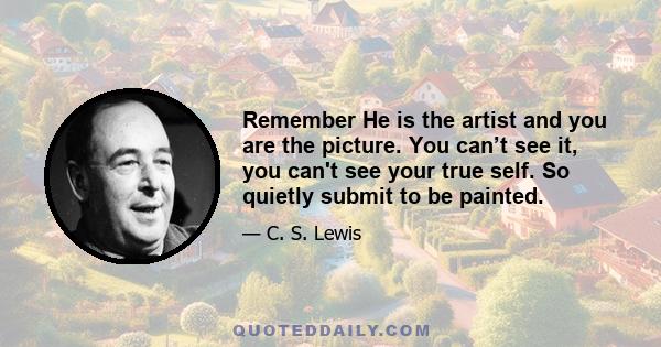 Remember He is the artist and you are the picture. You can’t see it, you can't see your true self. So quietly submit to be painted.