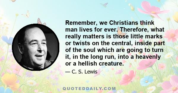 Remember, we Christians think man lives for ever. Therefore, what really matters is those little marks or twists on the central, inside part of the soul which are going to turn it, in the long run, into a heavenly or a