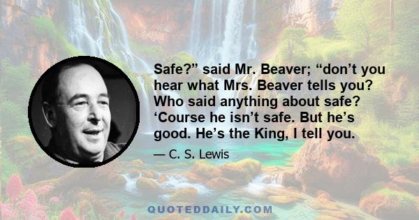 Safe?” said Mr. Beaver; “don’t you hear what Mrs. Beaver tells you? Who said anything about safe? ‘Course he isn’t safe. But he’s good. He’s the King, I tell you.