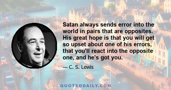 Satan always sends error into the world in pairs that are opposites. His great hope is that you will get so upset about one of his errors, that you'll react into the opposite one, and he's got you.