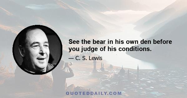 See the bear in his own den before you judge of his conditions.