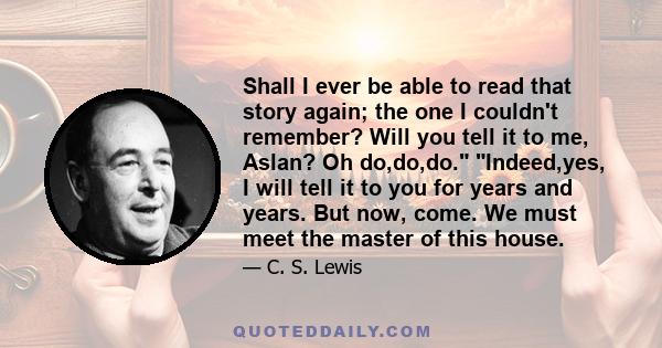 Shall I ever be able to read that story again; the one I couldn't remember? Will you tell it to me, Aslan? Oh do,do,do. Indeed,yes, I will tell it to you for years and years. But now, come. We must meet the master of