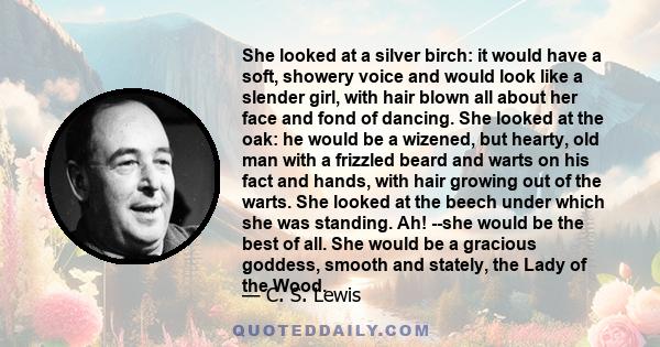 She looked at a silver birch: it would have a soft, showery voice and would look like a slender girl, with hair blown all about her face and fond of dancing. She looked at the oak: he would be a wizened, but hearty, old 