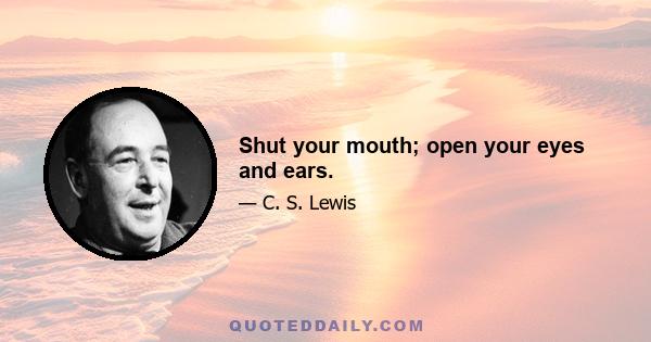 Shut your mouth; open your eyes and ears.