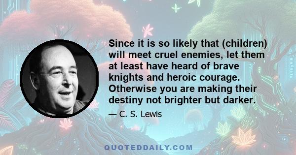 Since it is so likely that (children) will meet cruel enemies, let them at least have heard of brave knights and heroic courage. Otherwise you are making their destiny not brighter but darker.