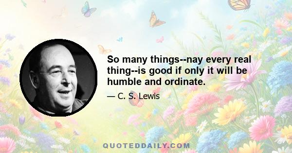 So many things--nay every real thing--is good if only it will be humble and ordinate.