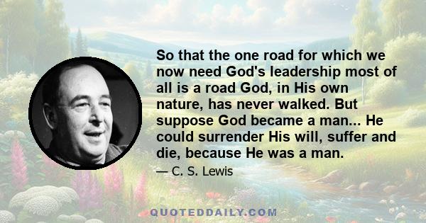 So that the one road for which we now need God's leadership most of all is a road God, in His own nature, has never walked. But suppose God became a man... He could surrender His will, suffer and die, because He was a